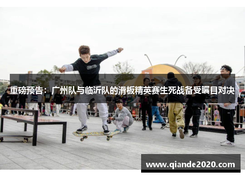 重磅预告：广州队与临沂队的滑板精英赛生死战备受瞩目对决